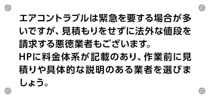 エアコントラブルは緊急を要する場合が多いですが、見積もりをせずに法外な値段を請求する悪徳業者もございます。
                    HPに料金体系が記載のあり、作業前に見積りや具体的な説明のある業者を選びましょう。